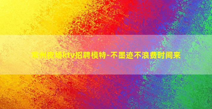 常州夜场ktv招聘模特-不墨迹不浪费时间来